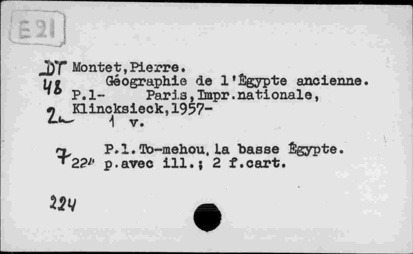 ﻿l) f Mont et, Pierre.
jo Géographie de l’Égypte ancienne
P.l- Paris,Tmpr.nationale,
л KLincksieck,1957-
4 V.
n P.l.Фо-mehou.La basse Égypte.
’ 2?z' p. avec ill. ; 2 f. cart.
224